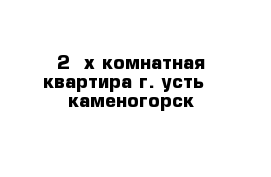 2 -х комнатная квартира г. усть - каменогорск 